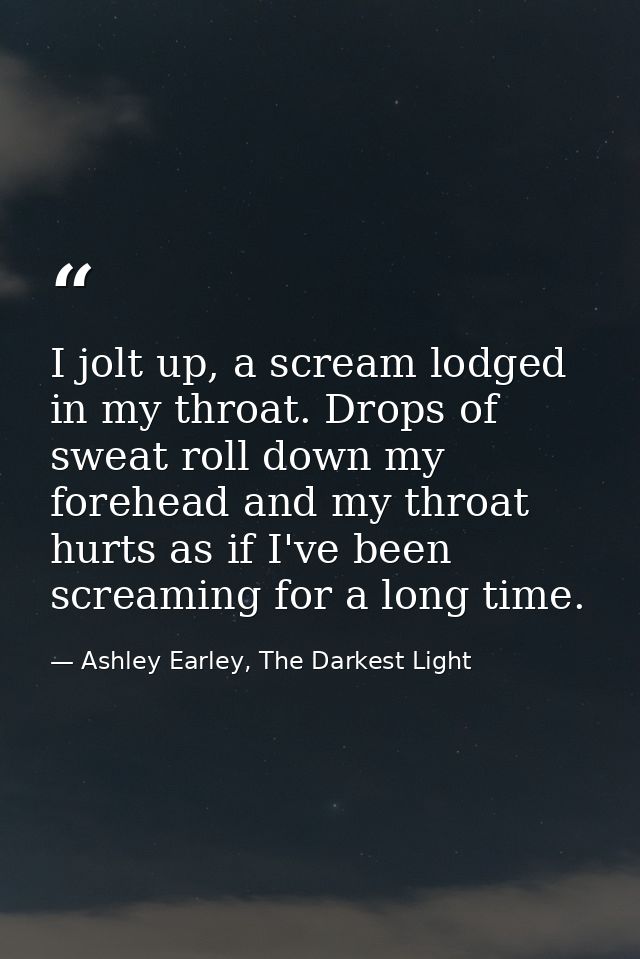 I jolt up, a scream lodged in my throat. Drops of sweat roll down my forehead and my throat hurts as if I've been scream — Ashley Earley, The Darkest Light