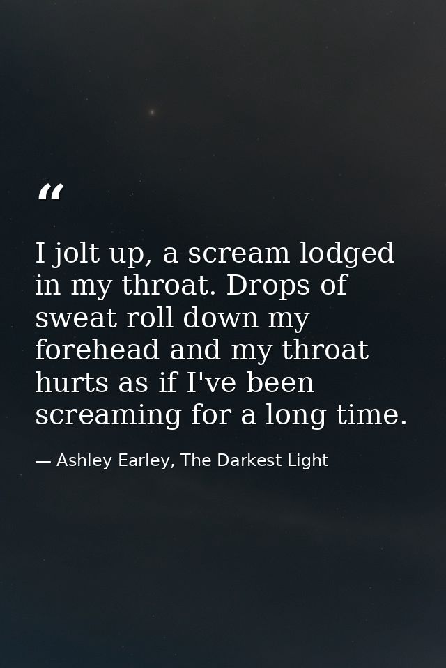 I jolt up, a scream lodged in my throat. Drops of sweat roll down my forehead and my throat hurts as if I've been scream — Ashley Earley, The Darkest Light