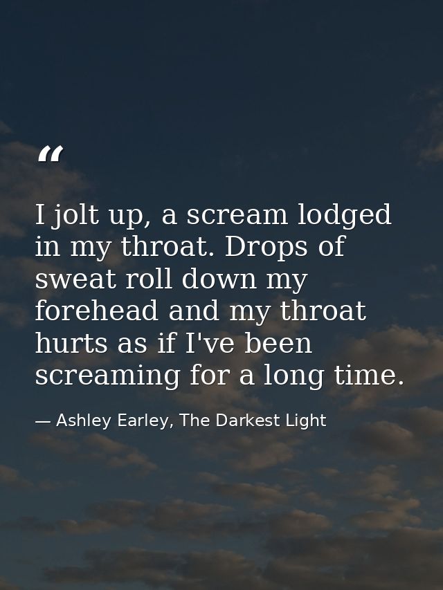I jolt up, a scream lodged in my throat. Drops of sweat roll down my forehead and my throat hurts as if I've been scream — Ashley Earley, The Darkest Light