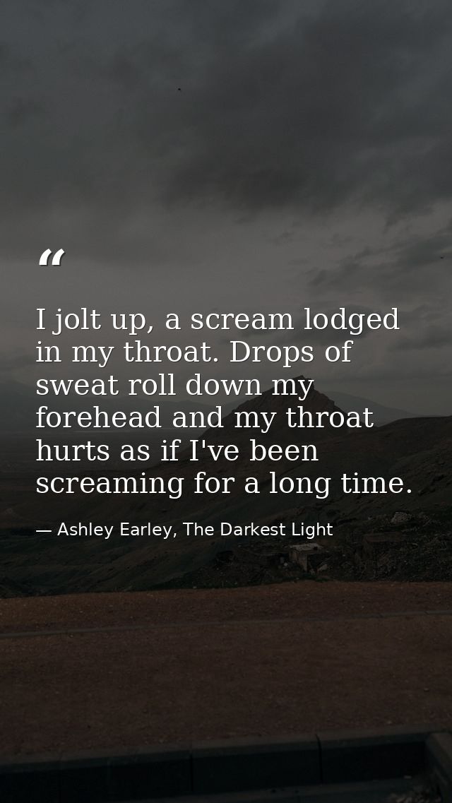 I jolt up, a scream lodged in my throat. Drops of sweat roll down my forehead and my throat hurts as if I've been scream — Ashley Earley, The Darkest Light