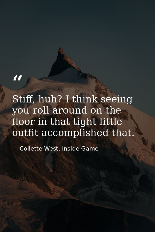 Stiff, huh? I think seeing you roll around on the floor in that tight little outfit accomplished that. — Collette West, Inside Game