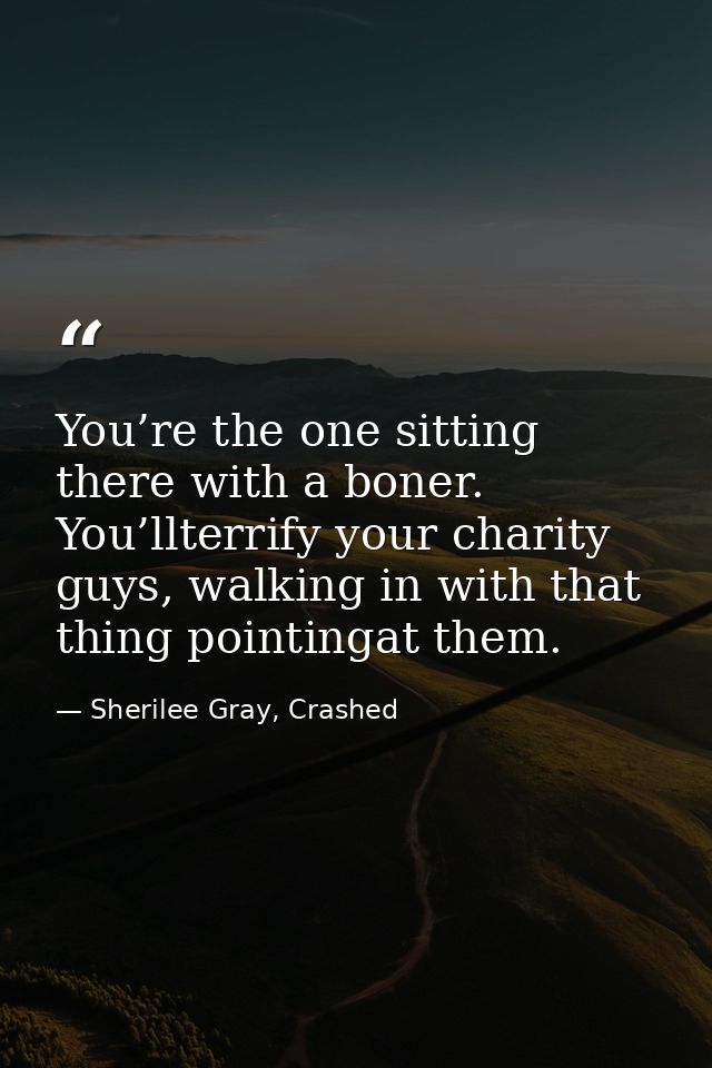 You’re the one sitting there with a boner. You’llterrify your charity guys, walking in with that thing pointingat them. — Sherilee Gray, Crashed