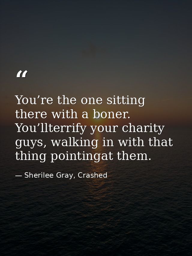 You’re the one sitting there with a boner. You’llterrify your charity guys, walking in with that thing pointingat them. — Sherilee Gray, Crashed