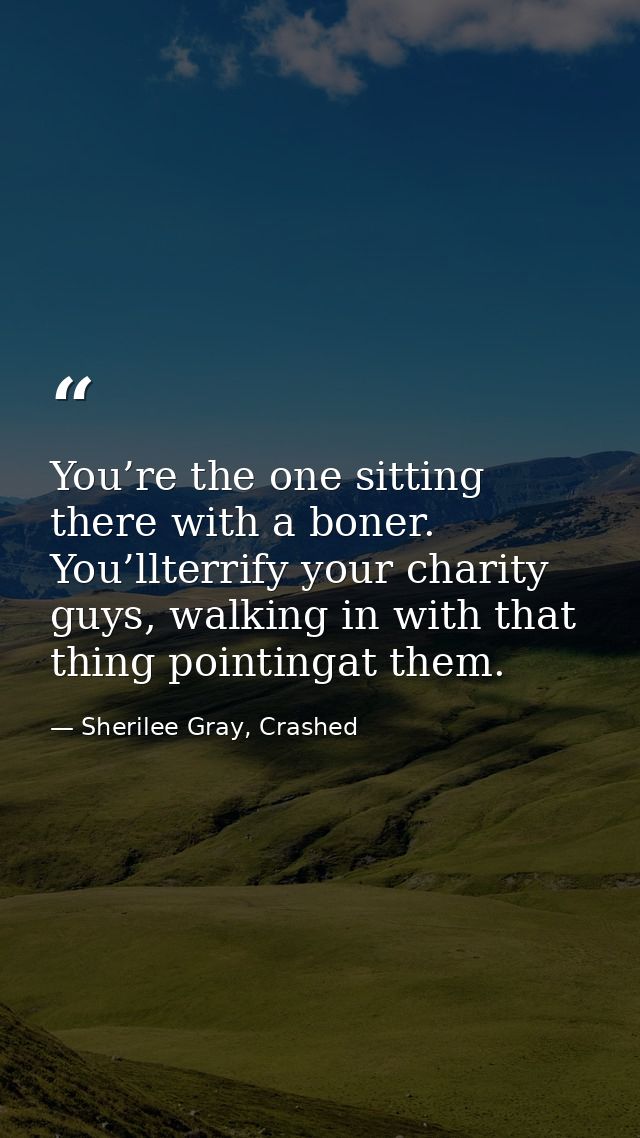 You’re the one sitting there with a boner. You’llterrify your charity guys, walking in with that thing pointingat them. — Sherilee Gray, Crashed
