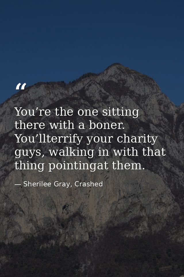 You’re the one sitting there with a boner. You’llterrify your charity guys, walking in with that thing pointingat them. — Sherilee Gray, Crashed