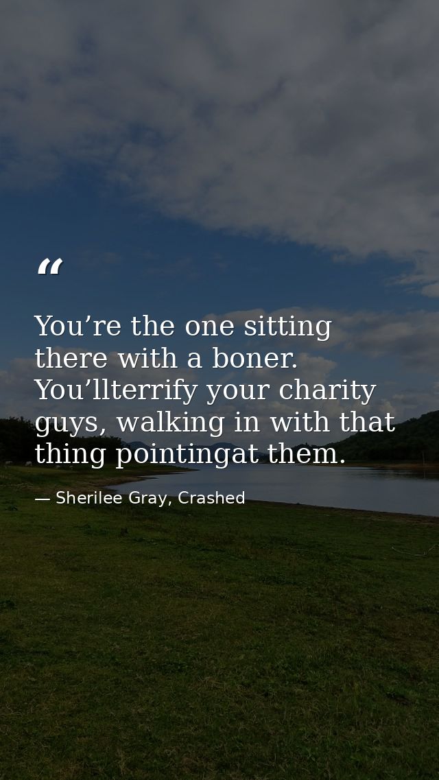 You’re the one sitting there with a boner. You’llterrify your charity guys, walking in with that thing pointingat them. — Sherilee Gray, Crashed