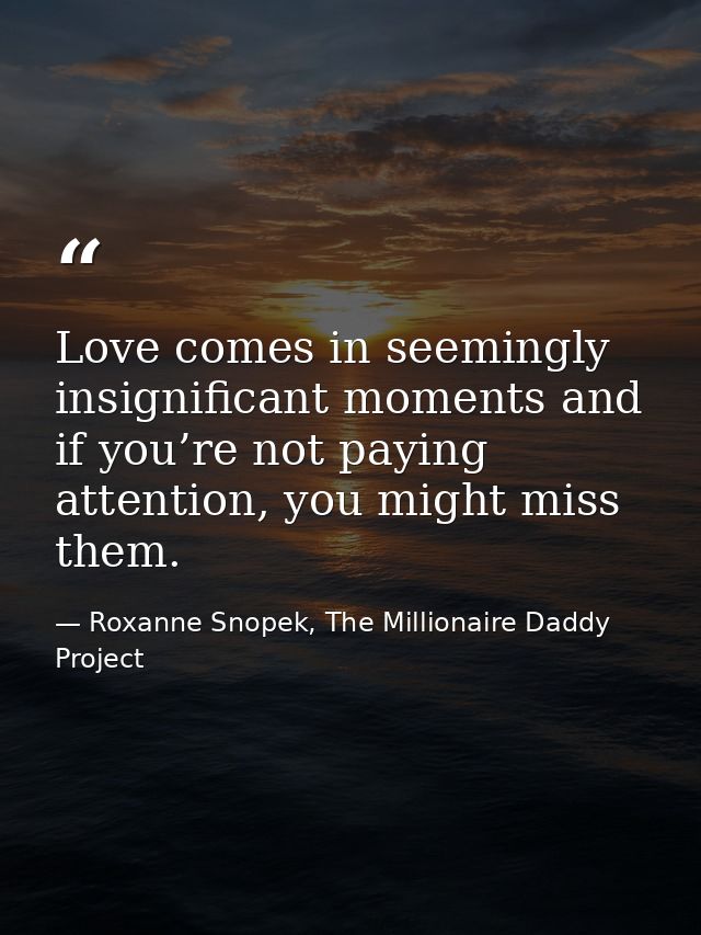 Love comes in seemingly insignificant moments and if you’re not paying attention, you might miss them. — Roxanne Snopek, The Millionaire Daddy Project