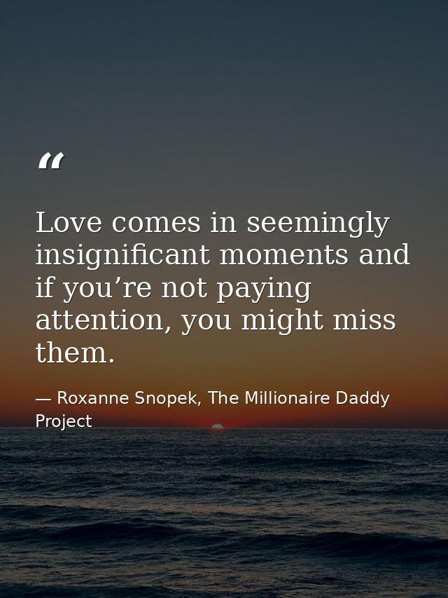 Love comes in seemingly insignificant moments and if you’re not paying attention, you might miss them. — Roxanne Snopek, The Millionaire Daddy Project