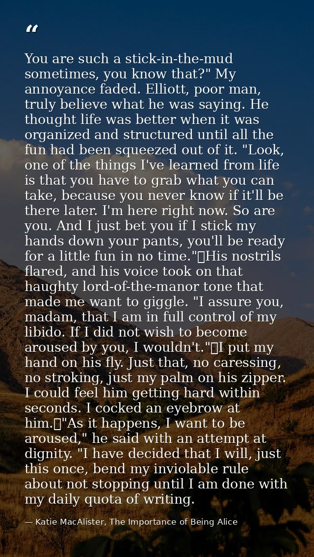You are such a stick-in-the-mud sometimes, you know that?" My annoyance faded. Elliott, poor man, truly believe what he  — Katie MacAlister, The Importance of Being Alice