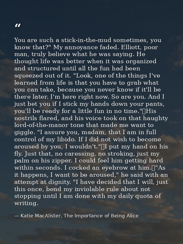 You are such a stick-in-the-mud sometimes, you know that?" My annoyance faded. Elliott, poor man, truly believe what he  — Katie MacAlister, The Importance of Being Alice