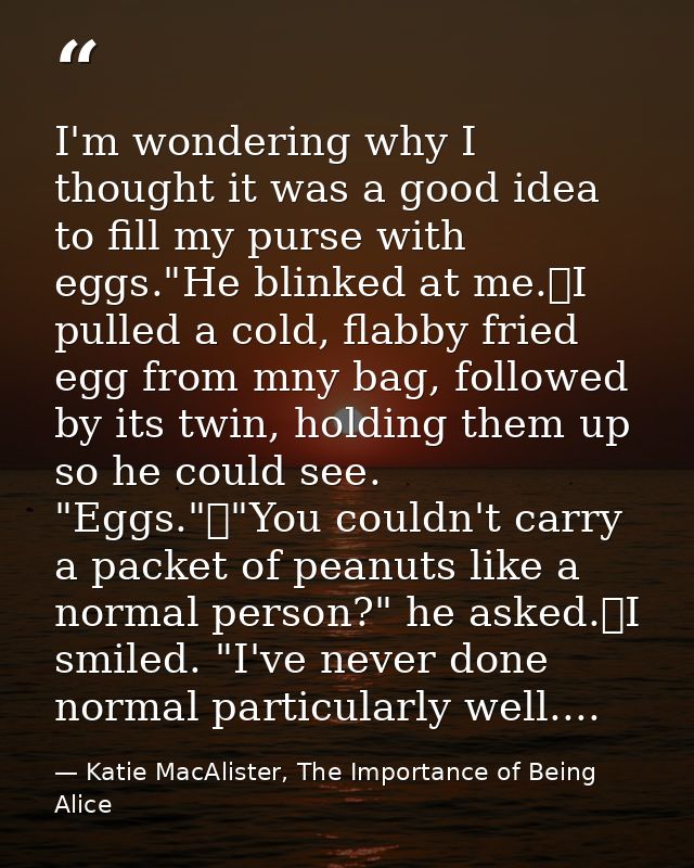 I'm wondering why I thought it was a good idea to fill my purse with eggs."He blinked at me.	I pulled a cold, flabby fri — Katie MacAlister, The Importance of Being Alice