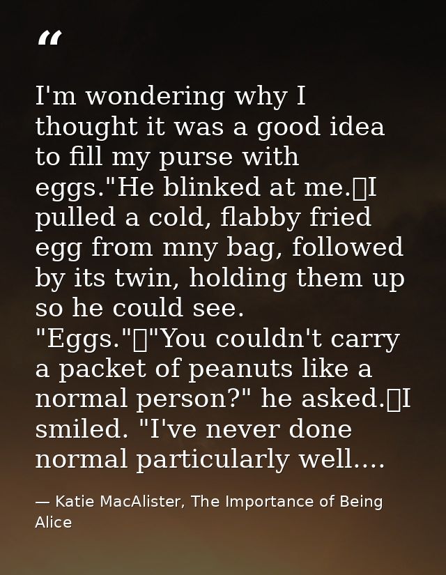 I'm wondering why I thought it was a good idea to fill my purse with eggs."He blinked at me.	I pulled a cold, flabby fri — Katie MacAlister, The Importance of Being Alice