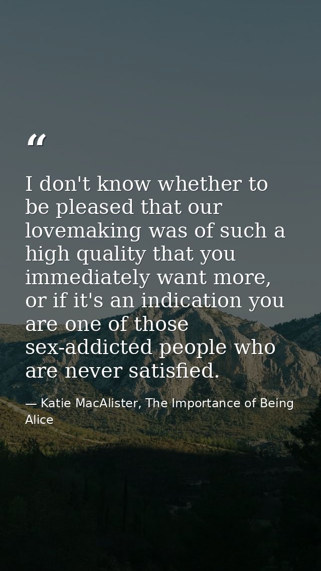 I don't know whether to be pleased that our lovemaking was of such a high quality that you immediately want more, or if  — Katie MacAlister, The Importance of Being Alice