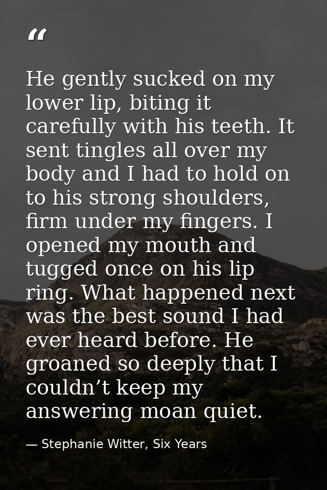 He gently sucked on my lower lip, biting it carefully with his teeth. It sent tingles all over my body and I had to hold — Stephanie Witter, Six Years