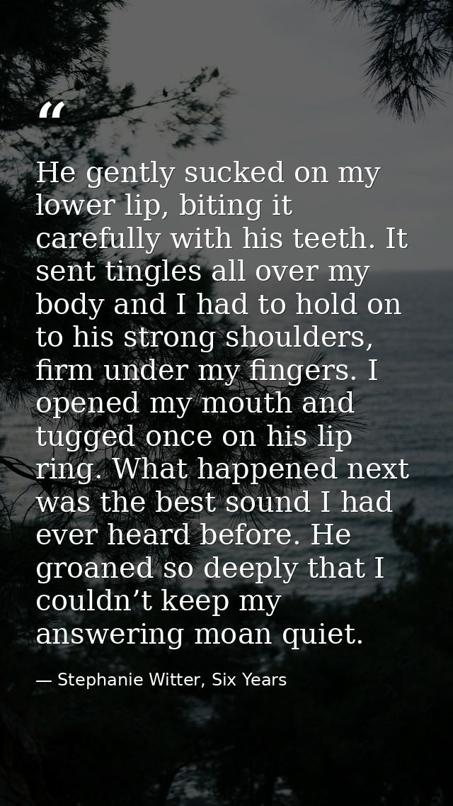 He gently sucked on my lower lip, biting it carefully with his teeth. It sent tingles all over my body and I had to hold — Stephanie Witter, Six Years