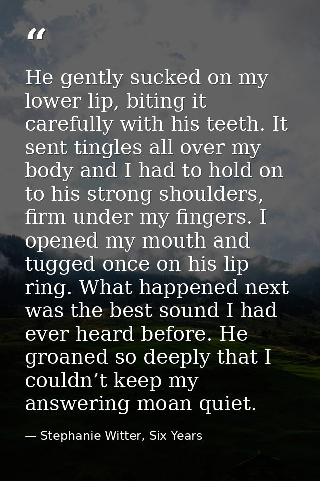 He gently sucked on my lower lip, biting it carefully with his teeth. It sent tingles all over my body and I had to hold — Stephanie Witter, Six Years