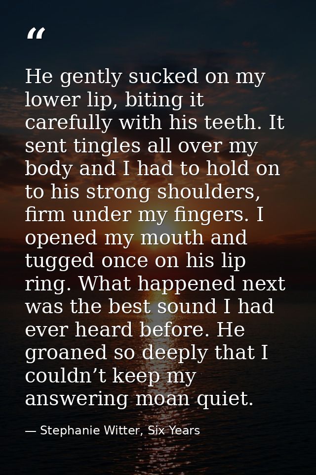 He gently sucked on my lower lip, biting it carefully with his teeth. It sent tingles all over my body and I had to hold — Stephanie Witter, Six Years