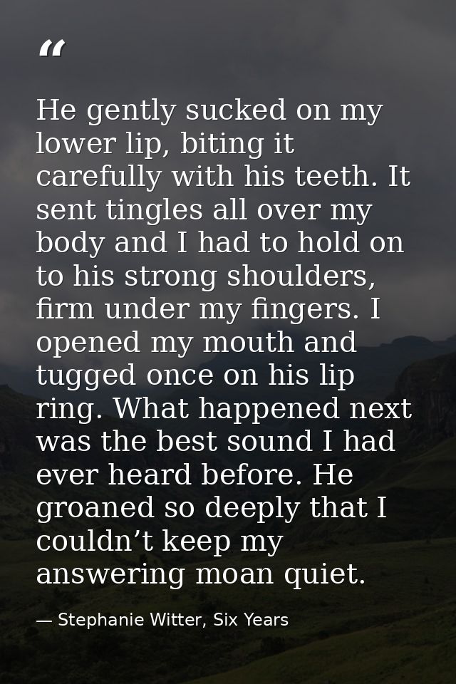 He gently sucked on my lower lip, biting it carefully with his teeth. It sent tingles all over my body and I had to hold — Stephanie Witter, Six Years