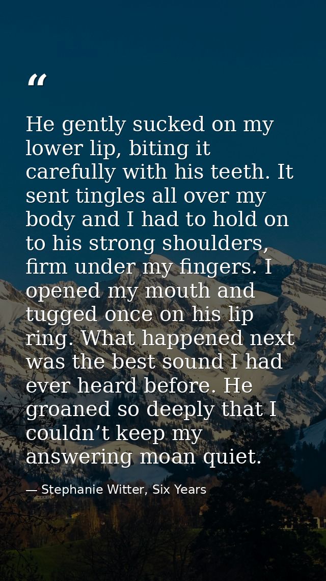 He gently sucked on my lower lip, biting it carefully with his teeth. It sent tingles all over my body and I had to hold — Stephanie Witter, Six Years