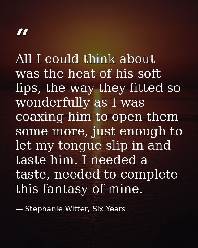 All I could think about was the heat of his soft lips, the way they fitted so wonderfully as I was coaxing him to open t — Stephanie Witter, Six Years