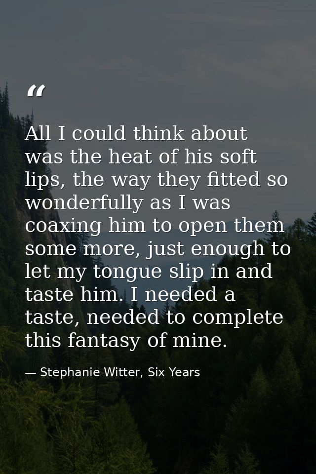 All I could think about was the heat of his soft lips, the way they fitted so wonderfully as I was coaxing him to open t — Stephanie Witter, Six Years