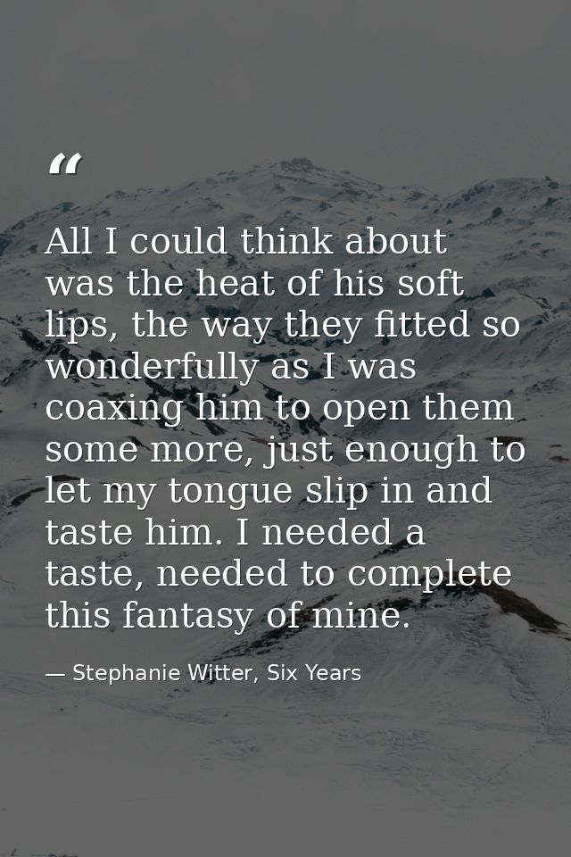 All I could think about was the heat of his soft lips, the way they fitted so wonderfully as I was coaxing him to open t — Stephanie Witter, Six Years