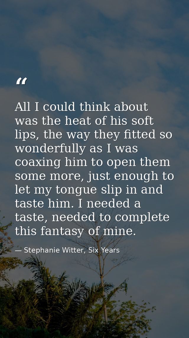 All I could think about was the heat of his soft lips, the way they fitted so wonderfully as I was coaxing him to open t — Stephanie Witter, Six Years