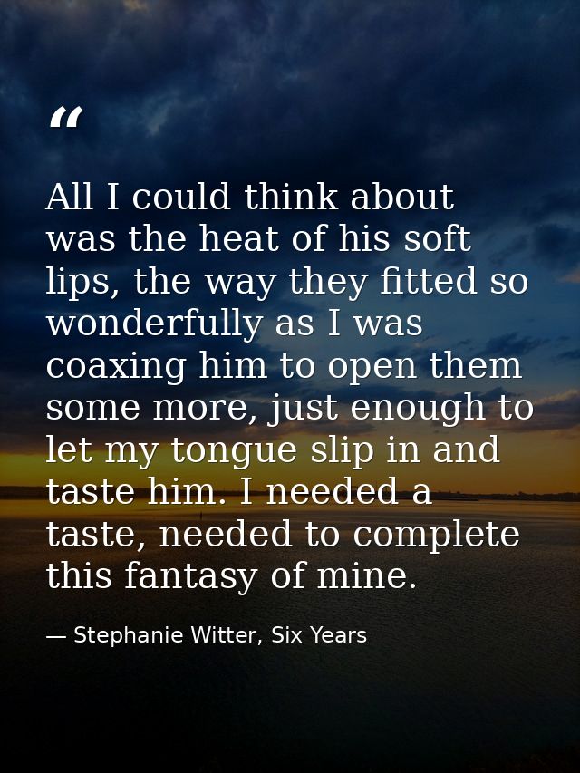 All I could think about was the heat of his soft lips, the way they fitted so wonderfully as I was coaxing him to open t — Stephanie Witter, Six Years