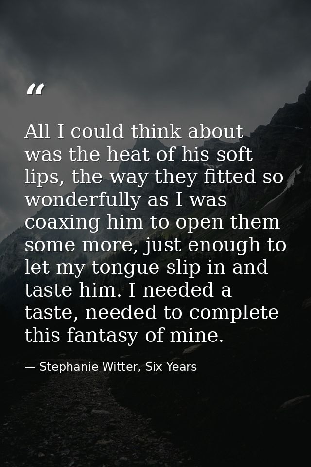 All I could think about was the heat of his soft lips, the way they fitted so wonderfully as I was coaxing him to open t — Stephanie Witter, Six Years