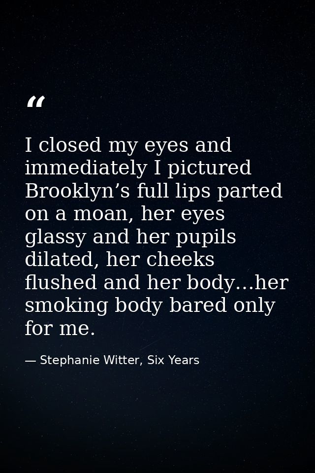 I closed my eyes and immediately I pictured Brooklyn’s full lips parted on a moan, her eyes glassy and her pupils dilate — Stephanie Witter, Six Years