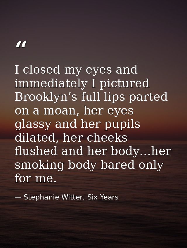I closed my eyes and immediately I pictured Brooklyn’s full lips parted on a moan, her eyes glassy and her pupils dilate — Stephanie Witter, Six Years