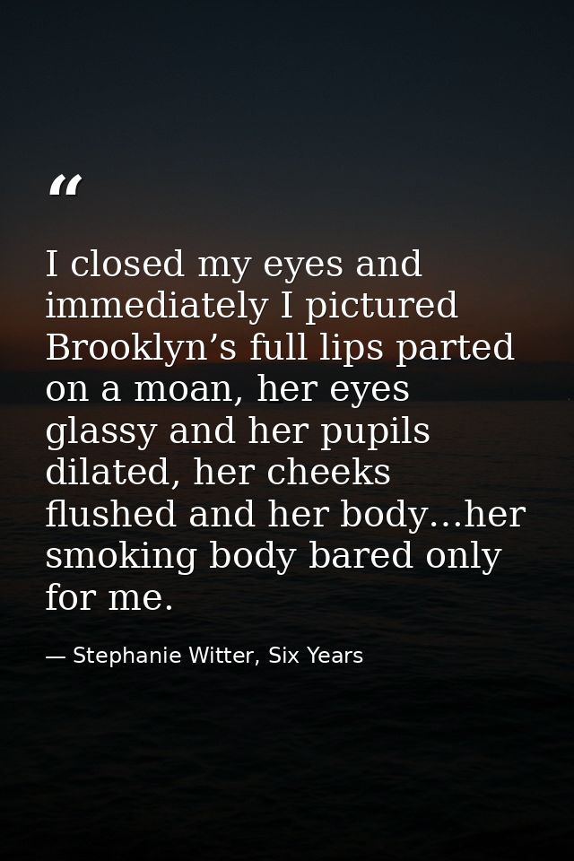 I closed my eyes and immediately I pictured Brooklyn’s full lips parted on a moan, her eyes glassy and her pupils dilate — Stephanie Witter, Six Years