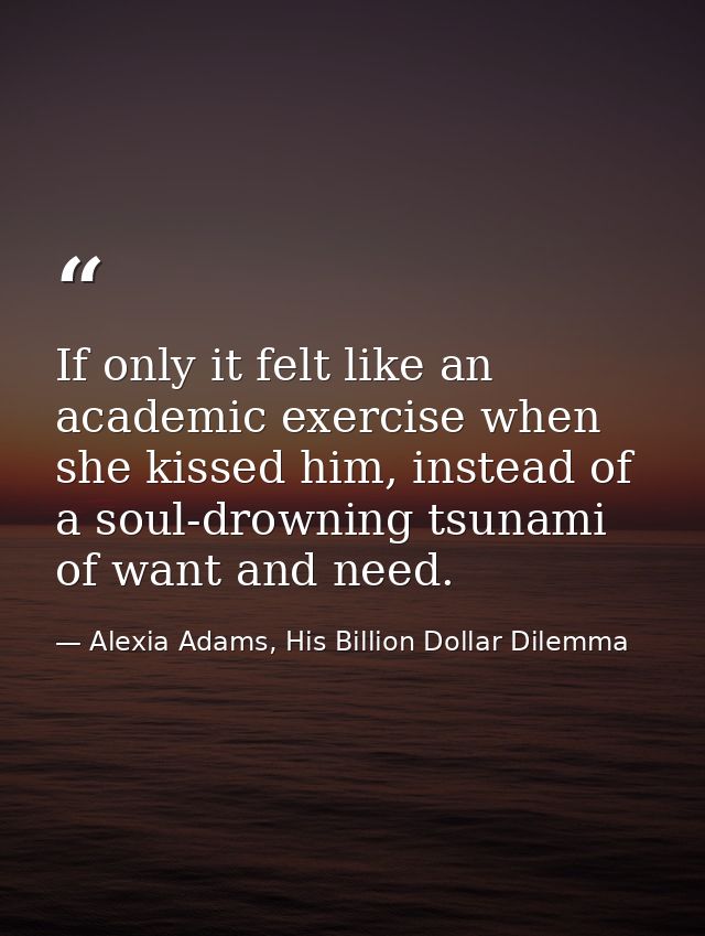 If only it felt like an academic exercise when she kissed him, instead of a soul-drowning tsunami of want and need. — Alexia Adams, His Billion Dollar Dilemma