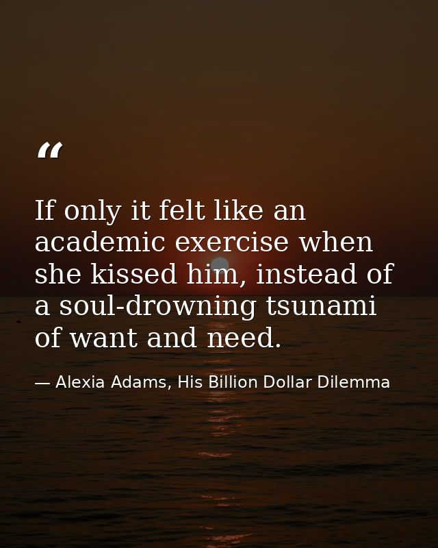 If only it felt like an academic exercise when she kissed him, instead of a soul-drowning tsunami of want and need. — Alexia Adams, His Billion Dollar Dilemma