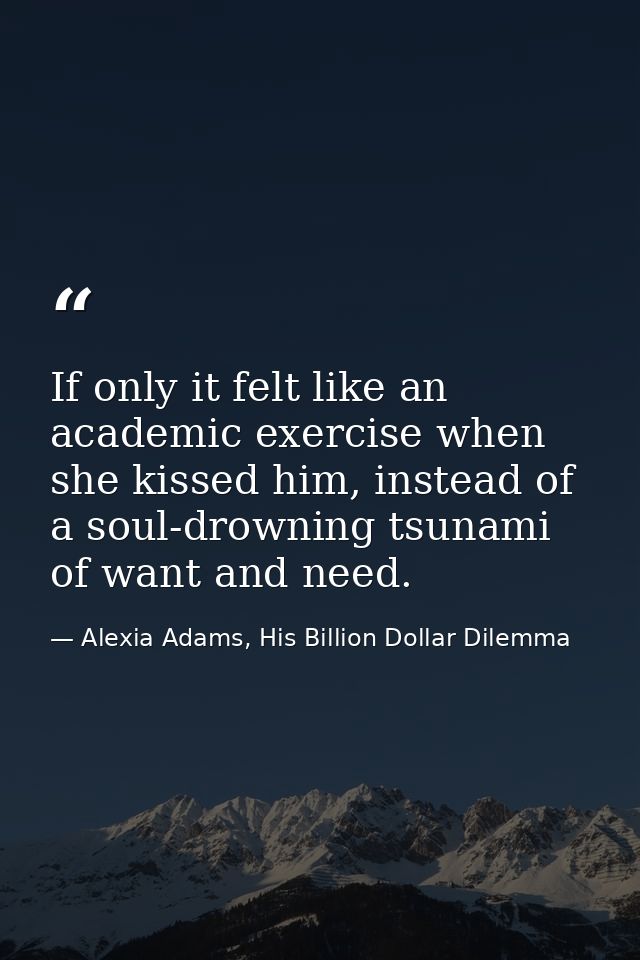 If only it felt like an academic exercise when she kissed him, instead of a soul-drowning tsunami of want and need. — Alexia Adams, His Billion Dollar Dilemma