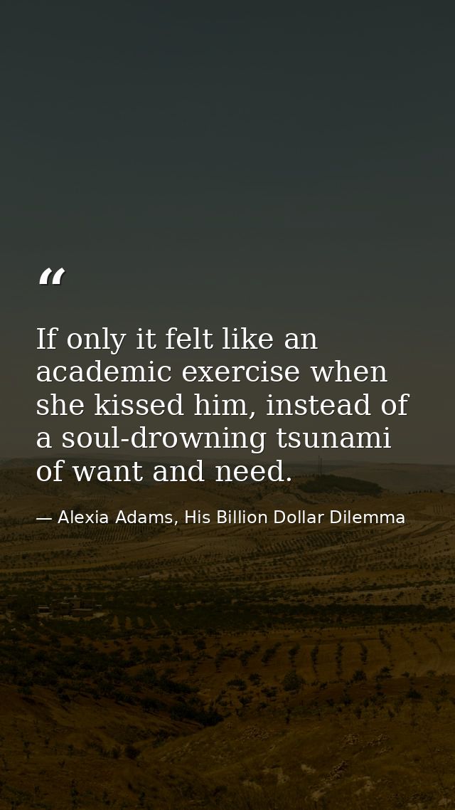 If only it felt like an academic exercise when she kissed him, instead of a soul-drowning tsunami of want and need. — Alexia Adams, His Billion Dollar Dilemma