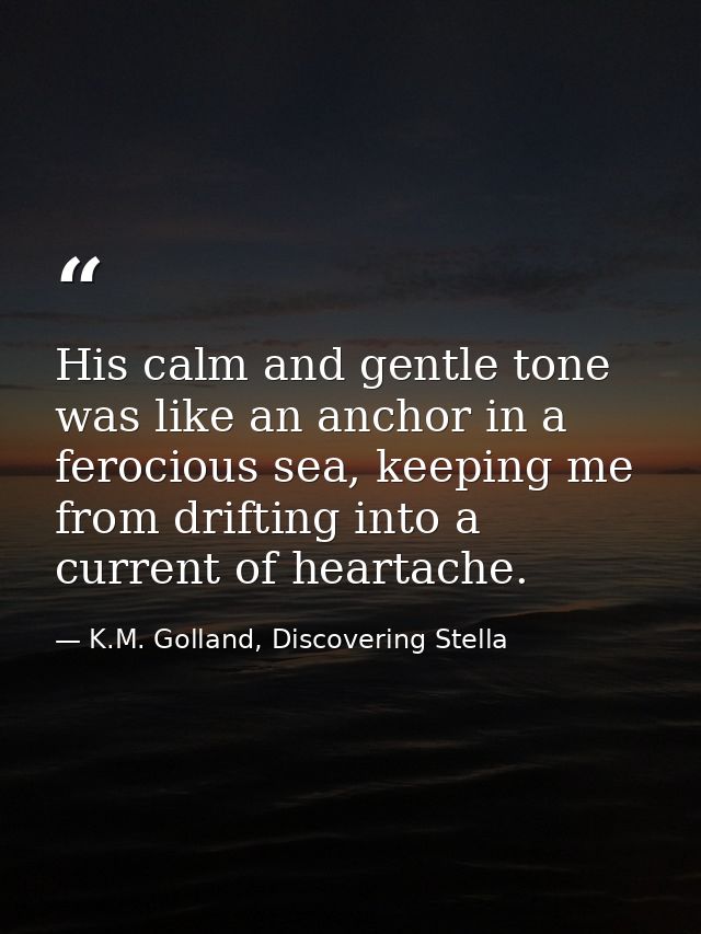 His calm and gentle tone was like an anchor in a ferocious sea, keeping me from drifting into a current of heartache. — K.M. Golland, Discovering Stella