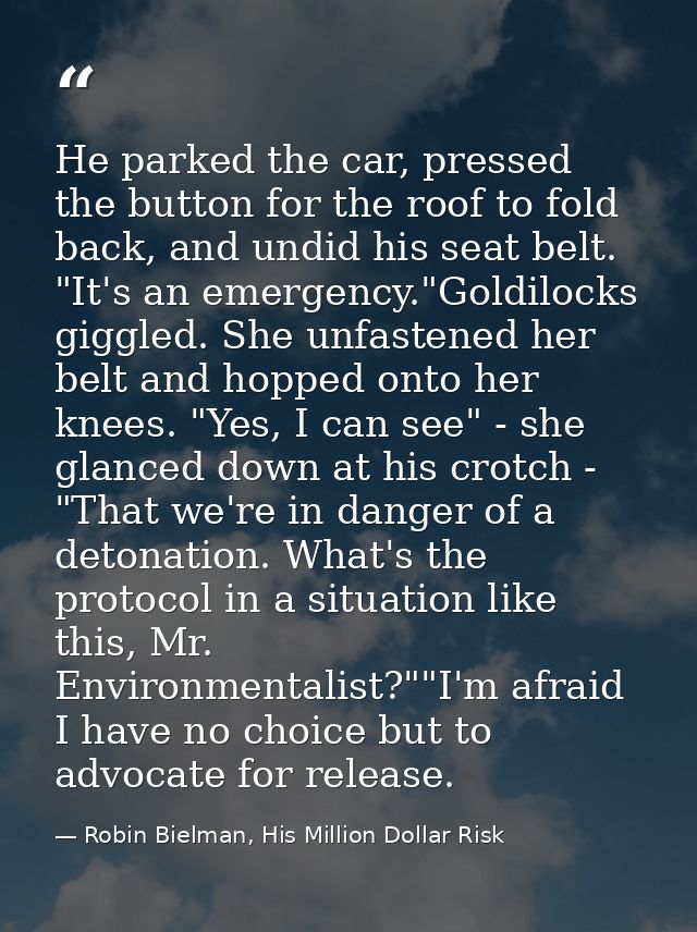 He parked the car, pressed the button for the roof to fold back, and undid his seat belt. "It's an emergency."Goldilocks — Robin Bielman, His Million Dollar Risk