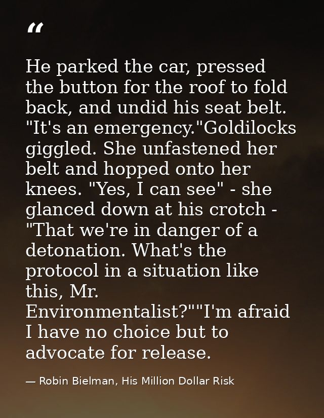He parked the car, pressed the button for the roof to fold back, and undid his seat belt. "It's an emergency."Goldilocks — Robin Bielman, His Million Dollar Risk