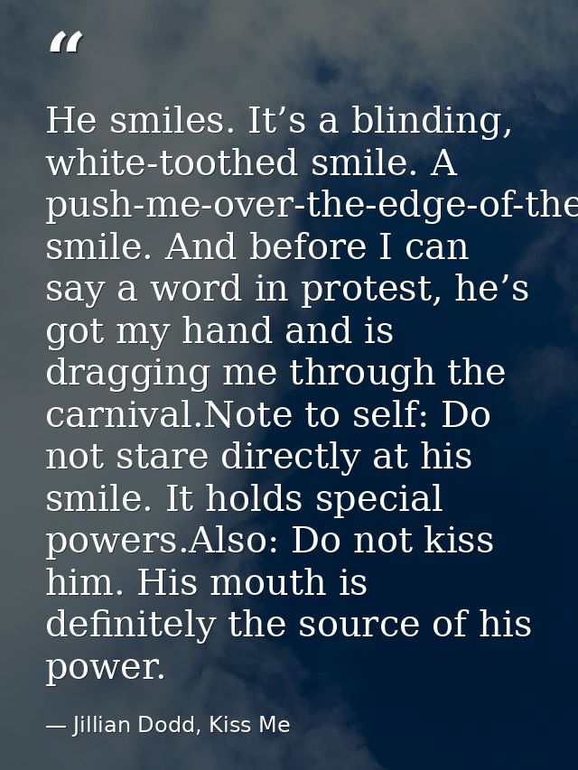 He smiles. It’s a blinding, white-toothed smile. A push-me-over-the-edge-of-the-love-cliff smile. And before I can say a — Jillian Dodd, Kiss Me
