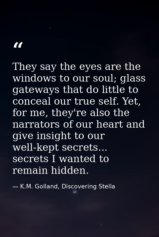 They say the eyes are the windows to our soul; glass gateways that do little to conceal our true self. Yet, for me, they — K.M. Golland, Discovering Stella