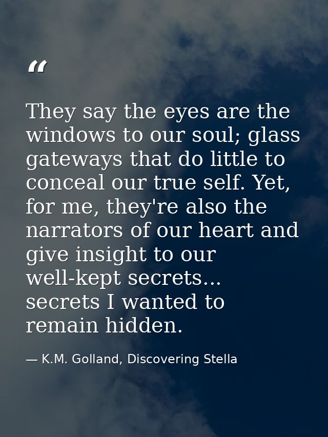 They say the eyes are the windows to our soul; glass gateways that do little to conceal our true self. Yet, for me, they — K.M. Golland, Discovering Stella