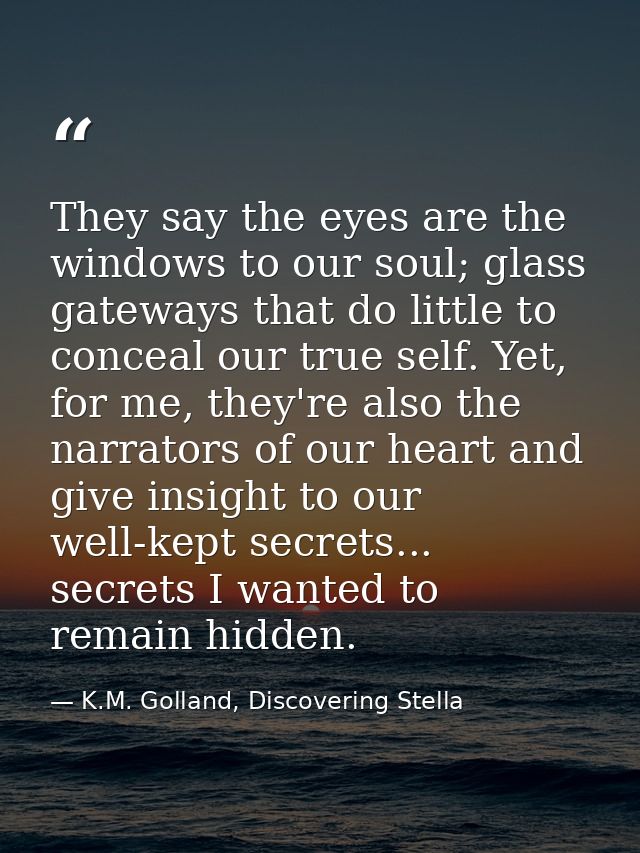 They say the eyes are the windows to our soul; glass gateways that do little to conceal our true self. Yet, for me, they — K.M. Golland, Discovering Stella