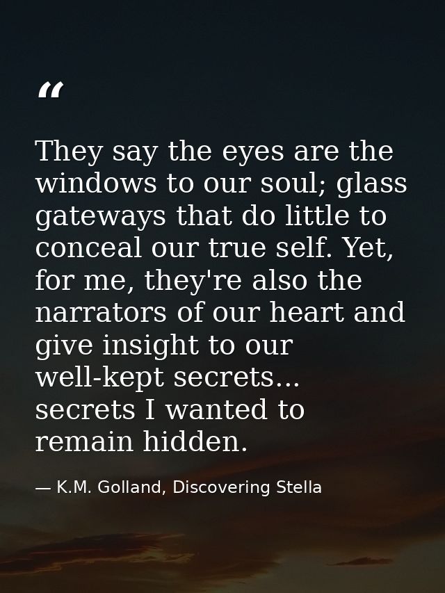 They say the eyes are the windows to our soul; glass gateways that do little to conceal our true self. Yet, for me, they — K.M. Golland, Discovering Stella