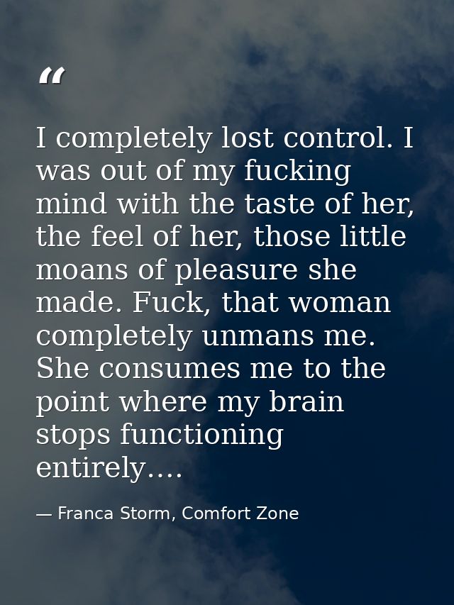 I completely lost control. I was out of my fucking mind with the taste of her, the feel of her, those little moans of pl — Franca Storm, Comfort Zone