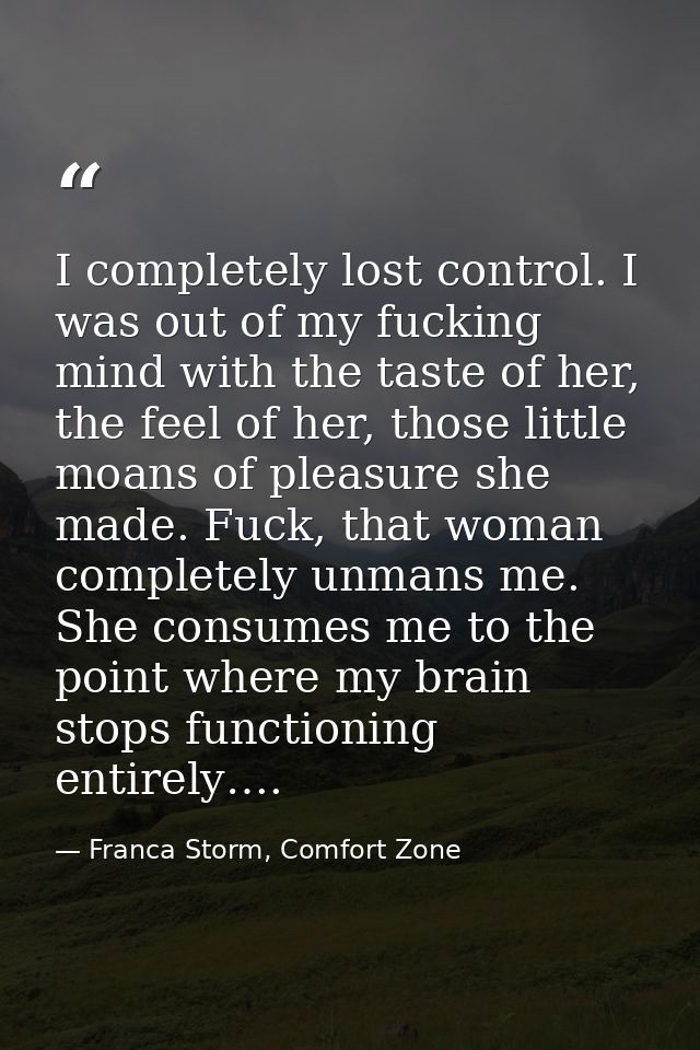 I completely lost control. I was out of my fucking mind with the taste of her, the feel of her, those little moans of pl — Franca Storm, Comfort Zone