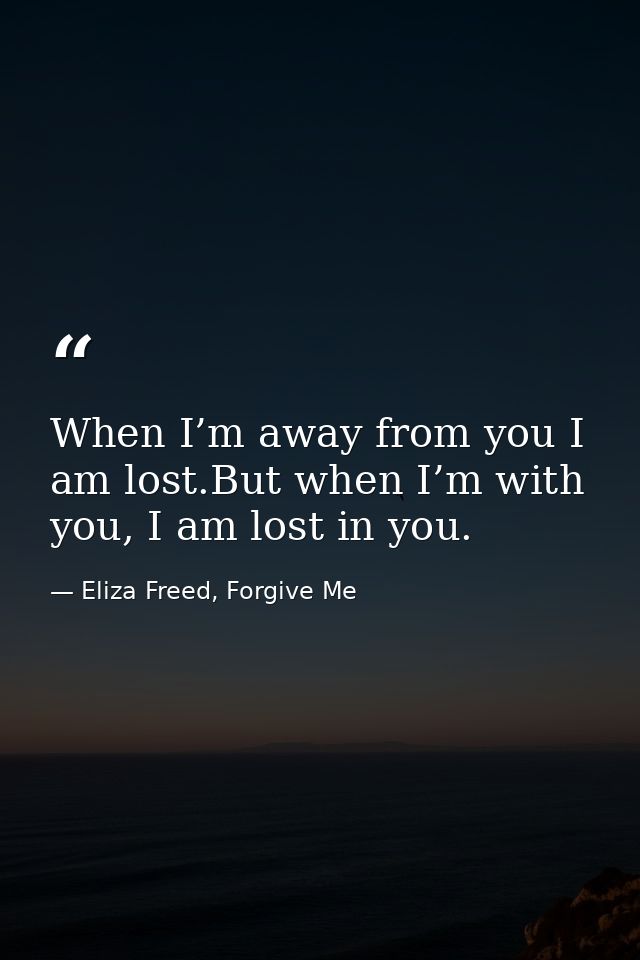 When I’m away from you I am lost.But when I’m with you, I am lost in you. — Eliza Freed, Forgive Me