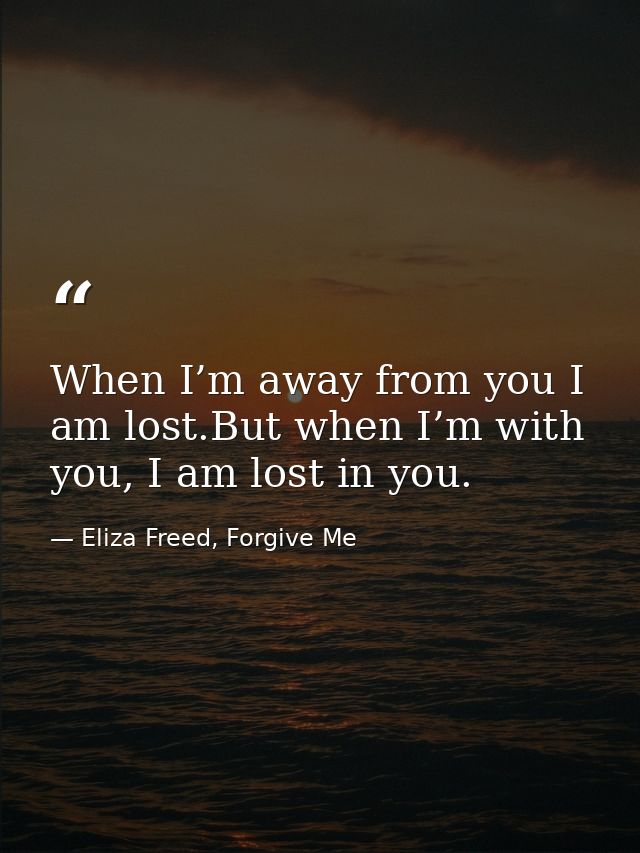 When I’m away from you I am lost.But when I’m with you, I am lost in you. — Eliza Freed, Forgive Me
