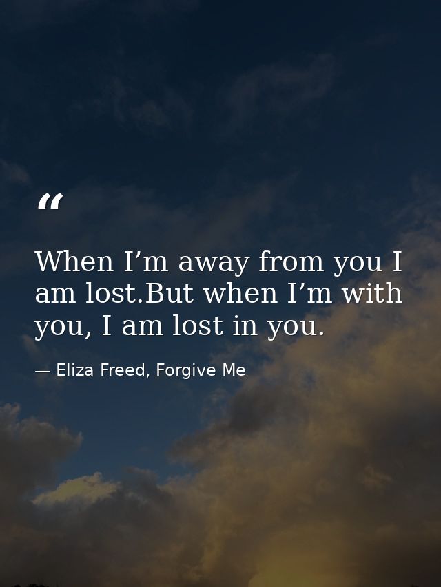 When I’m away from you I am lost.But when I’m with you, I am lost in you. — Eliza Freed, Forgive Me