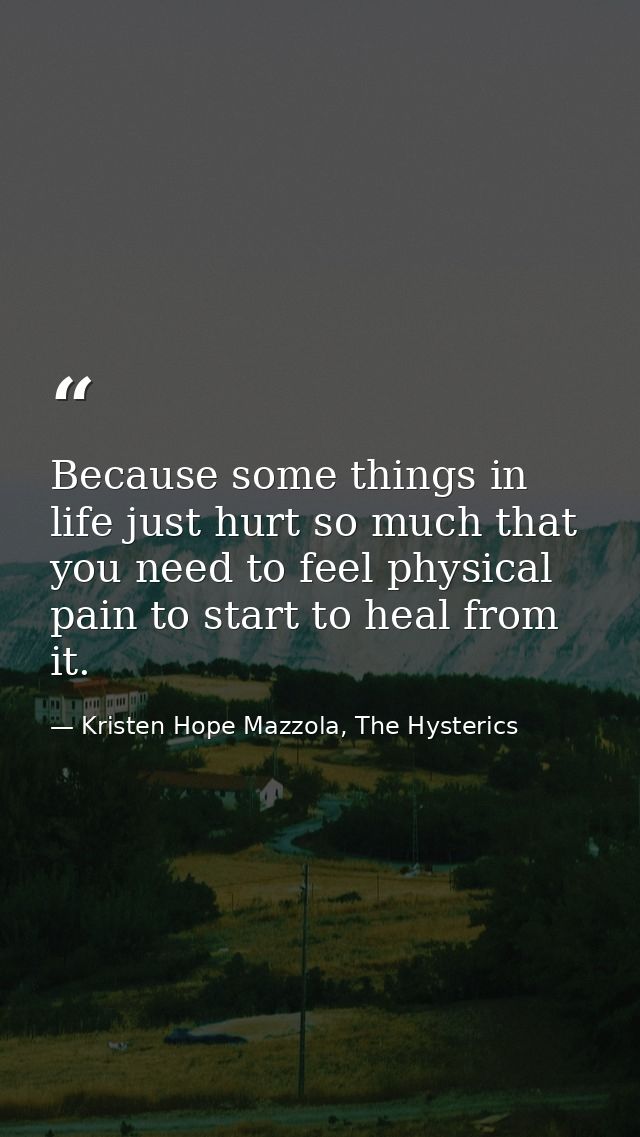 Because some things in life just hurt so much that you need to feel physical pain to start to heal from it. — Kristen Hope Mazzola, The Hysterics